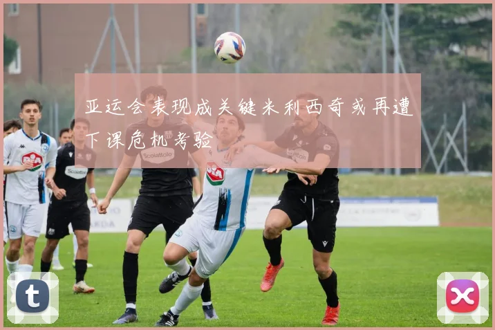 亚运会表现成关键米利西奇或再遭下课危机考验