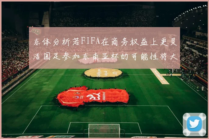 东体分析若FIFA在商务权益上更灵活国足参加东南亚杯的可能性将大增