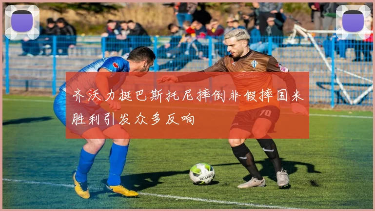 齐沃力挺巴斯托尼摔倒非假摔国米胜利引发众多反响