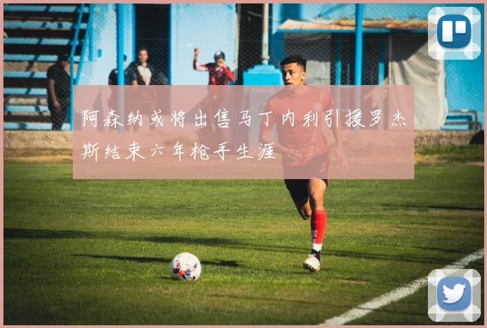 阿森纳或将出售马丁内利引援罗杰斯结束六年枪手生涯