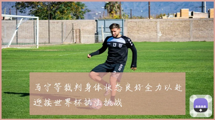 马宁等裁判身体状态良好全力以赴迎接世界杯执法挑战