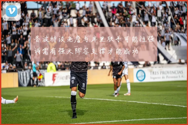 香波特谈老詹与库里联手可能性强调需有强大阵容支撑才能成功