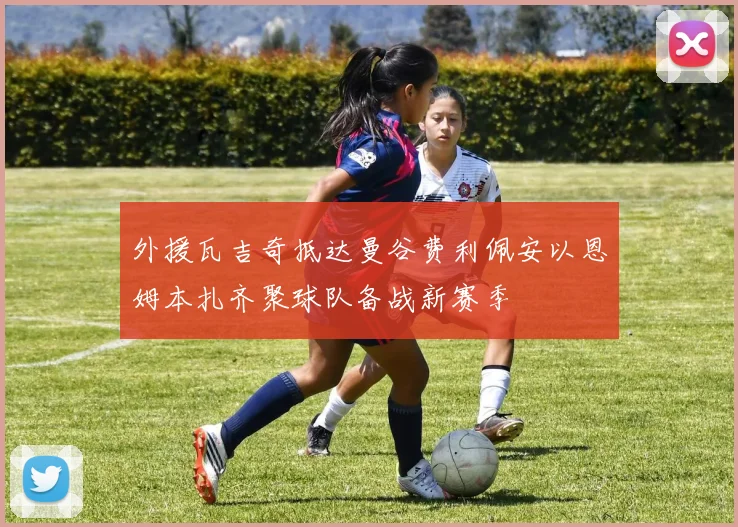外援瓦吉奇抵达曼谷费利佩安以恩姆本扎齐聚球队备战新赛季