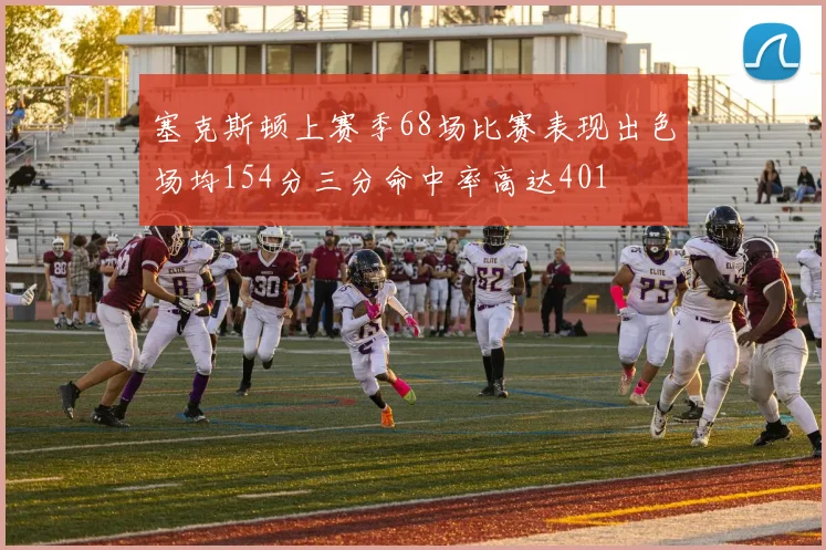 塞克斯顿上赛季68场比赛表现出色场均154分三分命中率高达401