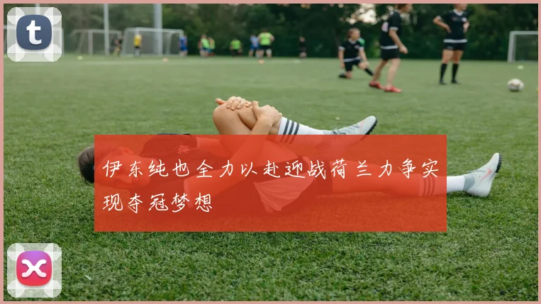 伊东纯也全力以赴迎战荷兰力争实现夺冠梦想