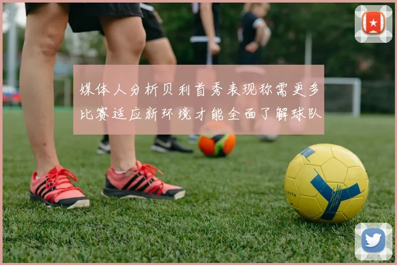 媒体人分析贝利首秀表现称需更多比赛适应新环境才能全面了解球队