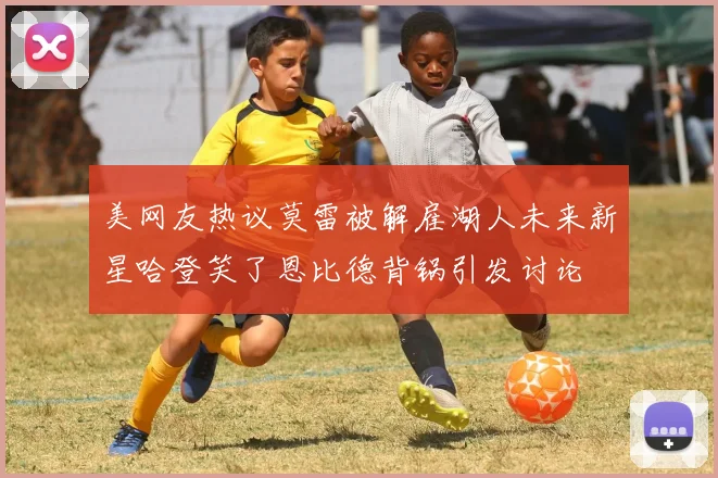 美网友热议莫雷被解雇湖人未来新星哈登笑了恩比德背锅引发讨论