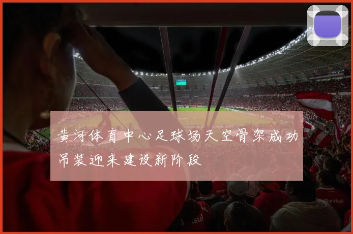 黄河体育中心足球场天空骨架成功吊装迎来建设新阶段