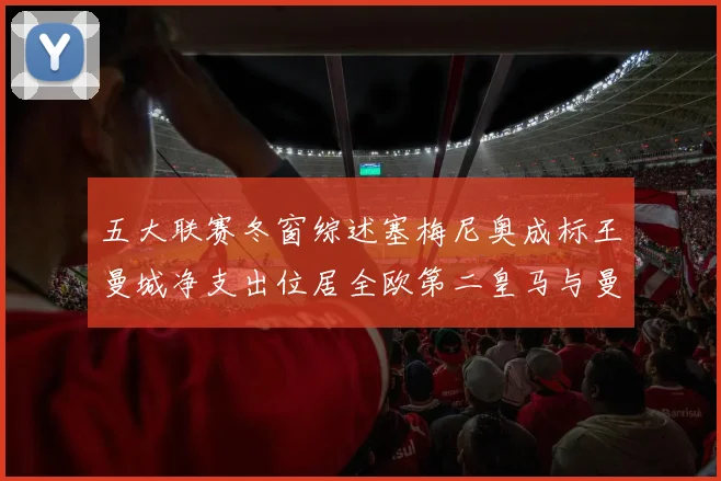 五大联赛冬窗综述塞梅尼奥成标王曼城净支出位居全欧第二皇马与曼联均未投入