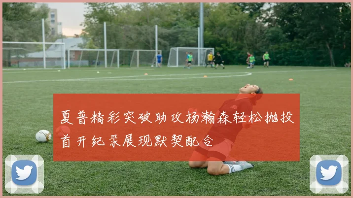 夏普精彩突破助攻杨瀚森轻松抛投首开纪录展现默契配合