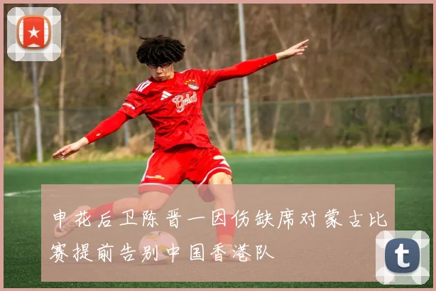 申花后卫陈晋一因伤缺席对蒙古比赛提前告别中国香港队