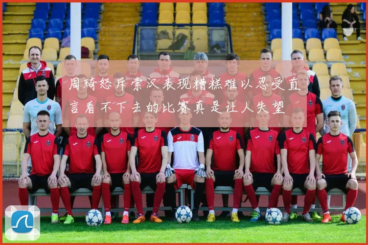 周琦怒斥索汉表现糟糕难以忍受直言看不下去的比赛真是让人失望