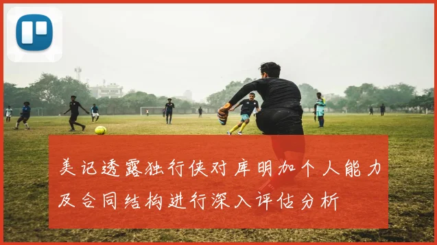 美记透露独行侠对库明加个人能力及合同结构进行深入评估分析
