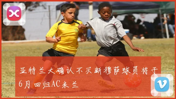 亚特兰大确认不买断穆萨球员将于6月回归AC米兰