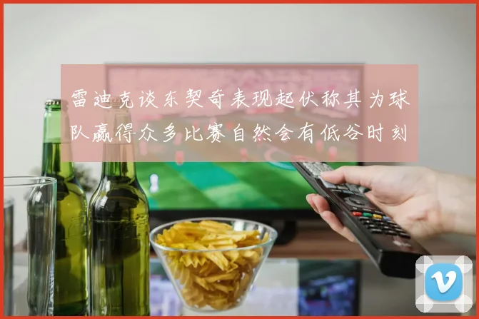 雷迪克谈东契奇表现起伏称其为球队赢得众多比赛自然会有低谷时刻
