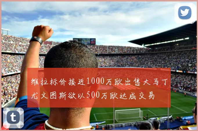 维拉标价接近1000万欧出售大马丁尤文图斯欲以500万欧达成交易