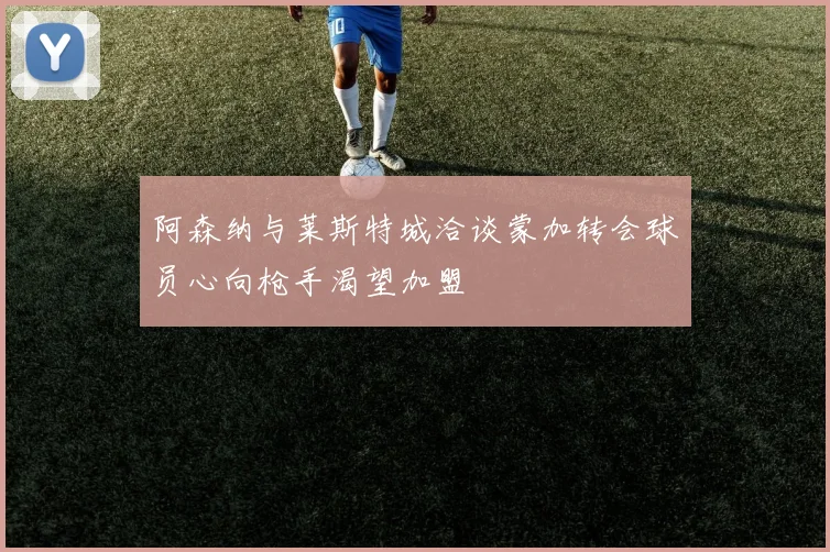 阿森纳与莱斯特城洽谈蒙加转会球员心向枪手渴望加盟
