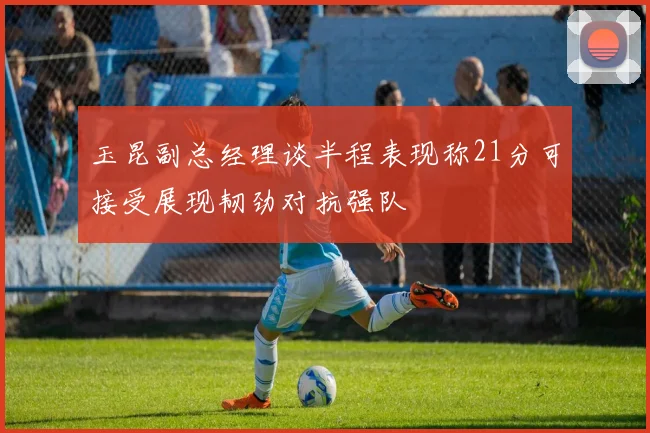 玉昆副总经理谈半程表现称21分可接受展现韧劲对抗强队