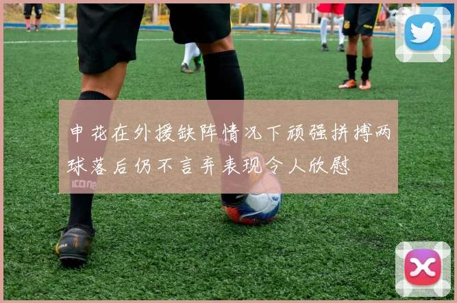 申花在外援缺阵情况下顽强拼搏两球落后仍不言弃表现令人欣慰