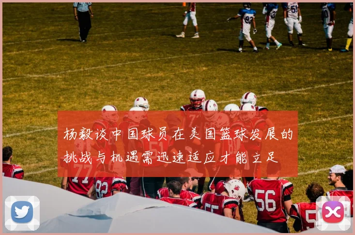 杨毅谈中国球员在美国篮球发展的挑战与机遇需迅速适应才能立足