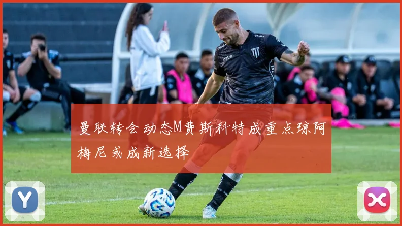 曼联转会动态M费斯科特成重点琼阿梅尼或成新选择