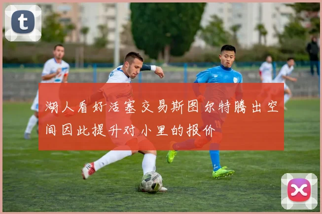 湖人看好活塞交易斯图尔特腾出空间因此提升对小里的报价