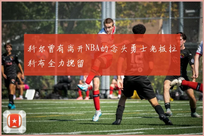 科尔曾有离开NBA的念头勇士老板拉科布全力挽留