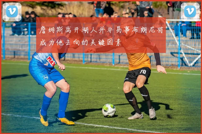 詹姆斯离开湖人并非易事布朗尼将成为他去向的关键因素